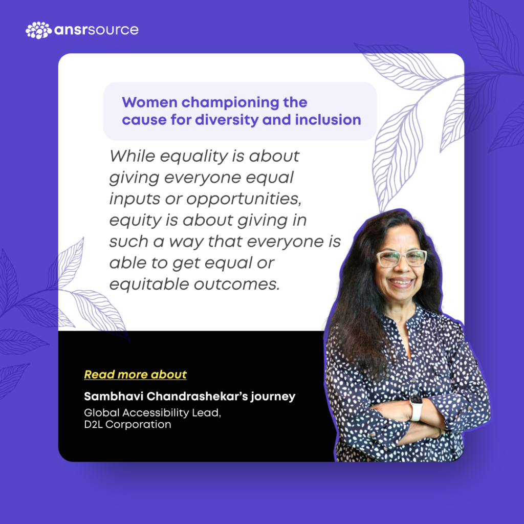 While equality is about giving everyone equal inputs or opportunities, equity is about giving in such a way that everyone is able to get equal or equitable outcomes. 

Read more about Sambhavi Chandrashekar's journey.